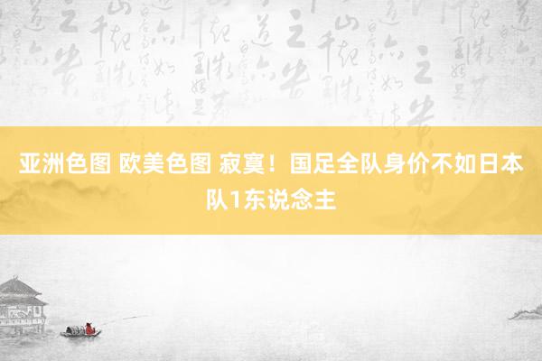 亚洲色图 欧美色图 寂寞！国足全队身价不如日本队1东说念主