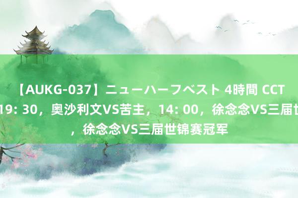 【AUKG-037】ニューハーフベスト 4時間 CCTV5直播，19: 30，奥沙利文VS苦主，14: 00，徐念念VS三届世锦赛冠军