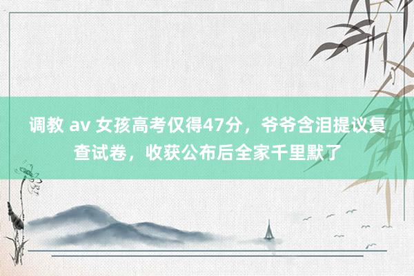 调教 av 女孩高考仅得47分，爷爷含泪提议复查试卷，收获公布后全家千里默了