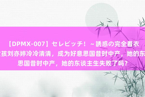 【DPMX-007】セレビッチ！～誘惑の完全着衣～ KAORI 哈佛女孩刘亦婷冷冷清清，成为好意思国昔时中产，她的东谈主生失败了吗？