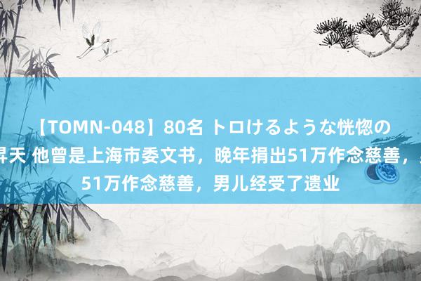 【TOMN-048】80名 トロけるような恍惚の表情 クンニ激昇天 他曾是上海市委文书，晚年捐出51万作念慈善，男儿经受了遗业