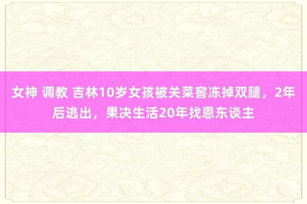 女神 调教 吉林10岁女孩被关菜窖冻掉双腿，2年后逃出，果决生活20年找恩东谈主