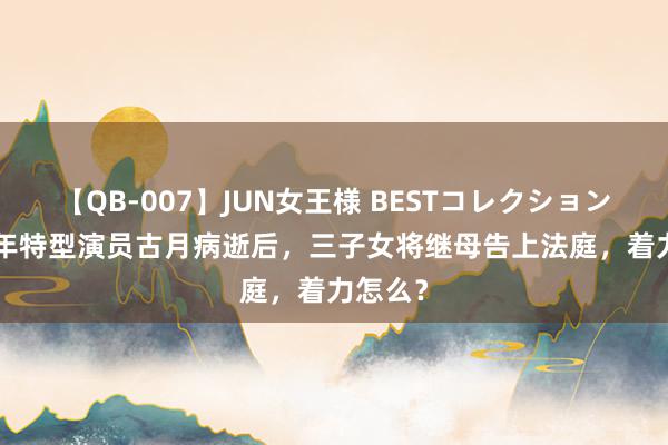 【QB-007】JUN女王様 BESTコレクション 2005年特型演员古月病逝后，三子女将继母告上法庭，着力怎么？