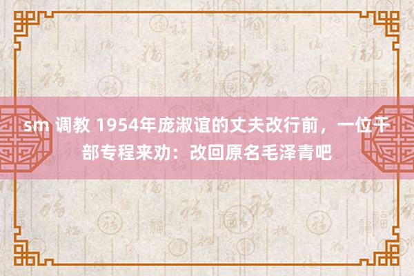 sm 调教 1954年庞淑谊的丈夫改行前，一位干部专程来劝：改回原名毛泽青吧