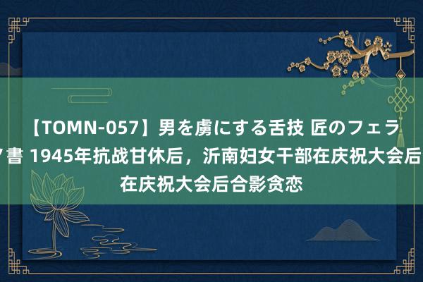 【TOMN-057】男を虜にする舌技 匠のフェラチオ 蛇ノ書 1945年抗战甘休后，沂南妇女干部在庆祝大会后合影贪恋