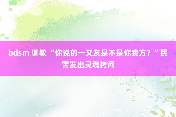 bdsm 调教 “你说的一又友是不是你我方？”民警发出灵魂拷问