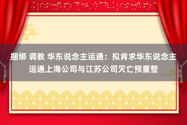 捆绑 调教 华东说念主运通：拟肯求华东说念主运通上海公司与江苏公司灭亡预重整