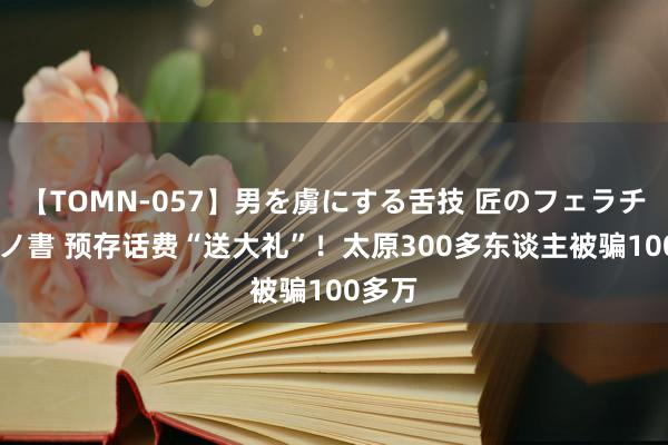 【TOMN-057】男を虜にする舌技 匠のフェラチオ 蛇ノ書 预存话费“送大礼”！太原300多东谈主被骗100多万