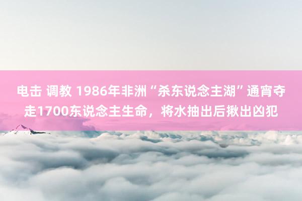 电击 调教 1986年非洲“杀东说念主湖”通宵夺走1700东说念主生命，将水抽出后揪出凶犯