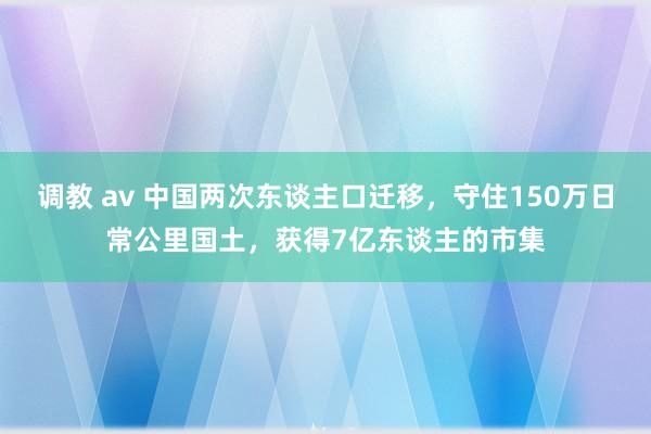 调教 av 中国两次东谈主口迁移，守住150万日常公里国土，获得7亿东谈主的市集