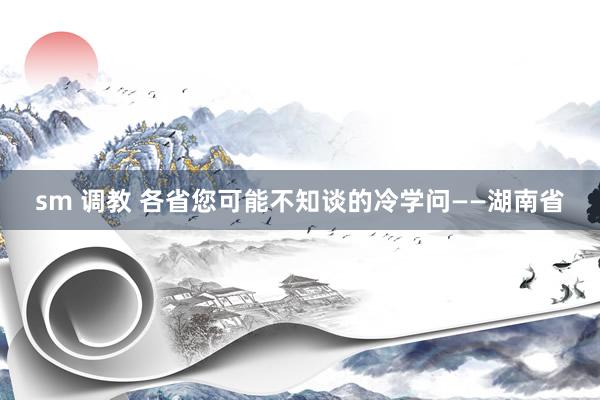 sm 调教 各省您可能不知谈的冷学问——湖南省