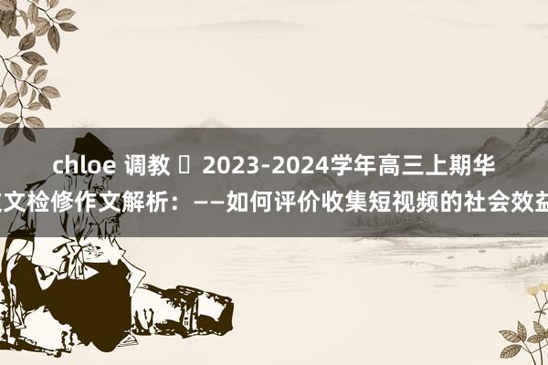 chloe 调教 ​2023-2024学年高三上期华文文检修作文解析：——如何评价收集短视频的社会效益？