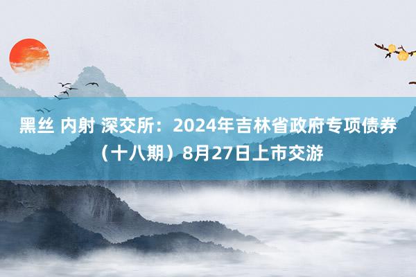 黑丝 内射 深交所：2024年吉林省政府专项债券（十八期）8月27日上市交游