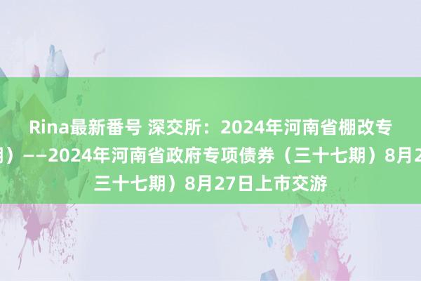 Rina最新番号 深交所：2024年河南省棚改专项债券（八期）——2024年河南省政府专项债券（三十七期）8月27日上市交游