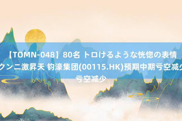 【TOMN-048】80名 トロけるような恍惚の表情 クンニ激昇天 钧濠集团(00115.HK)预期中期亏空减少