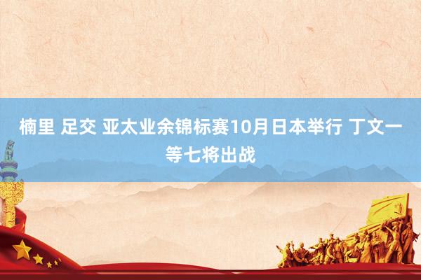 楠里 足交 亚太业余锦标赛10月日本举行 丁文一等七将出战