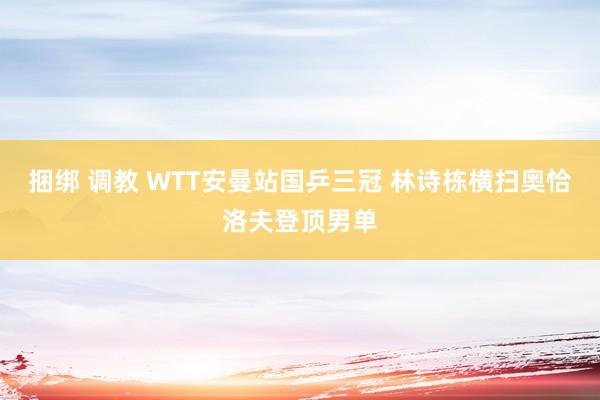 捆绑 调教 WTT安曼站国乒三冠 林诗栋横扫奥恰洛夫登顶男单