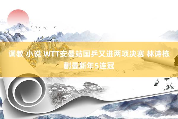 调教 小说 WTT安曼站国乒又进两项决赛 林诗栋蒯曼新年5连冠