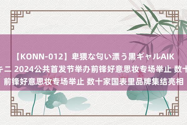 【KONN-012】卑猥な匂い漂う黒ギャルAIKAの中出しグイ込みビキニ 2024公共首发节举办前锋好意思妆专场举止 数十家国表里品牌集结亮相