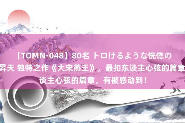 【TOMN-048】80名 トロけるような恍惚の表情 クンニ激昇天 独特之作《大宋燕王》，最扣东谈主心弦的篇章，有被感动到！