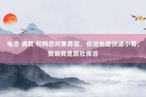 电击 调教 和网恋对象奔现，他说他是快递小哥，我说我是旅社保洁