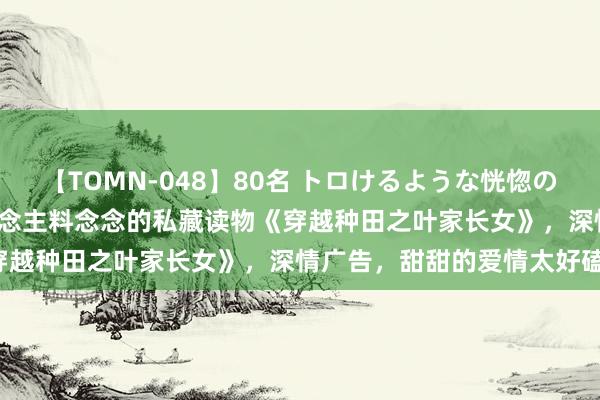 【TOMN-048】80名 トロけるような恍惚の表情 クンニ激昇天 出东说念主料念念的私藏读物《穿越种田之叶家长女》，深情广告，甜甜的爱情太好磕！