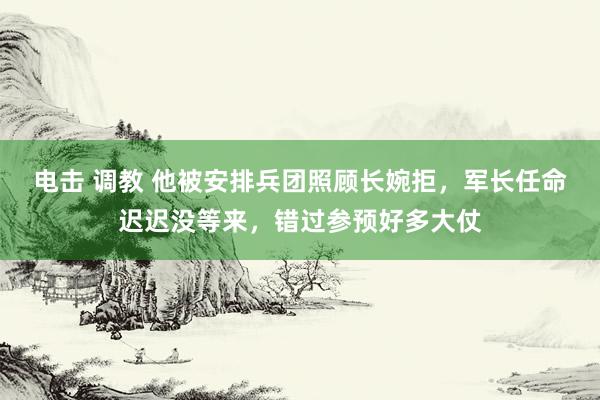 电击 调教 他被安排兵团照顾长婉拒，军长任命迟迟没等来，错过参预好多大仗