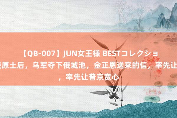 【QB-007】JUN女王様 BESTコレクション 挺进俄原土后，乌军夺下俄城池，金正恩送来的信，率先让普京宽心