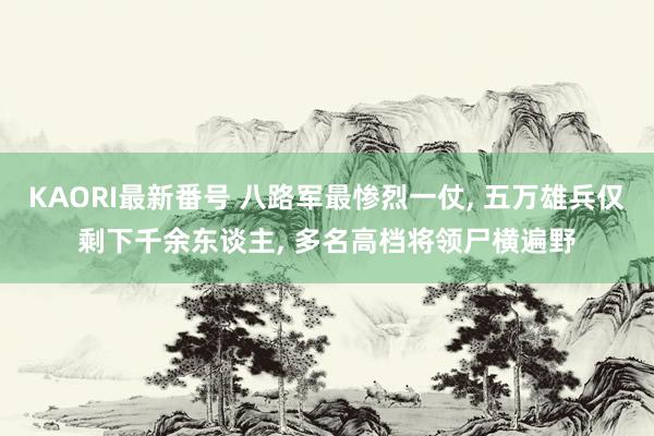 KAORI最新番号 八路军最惨烈一仗, 五万雄兵仅剩下千余东谈主, 多名高档将领尸横遍野