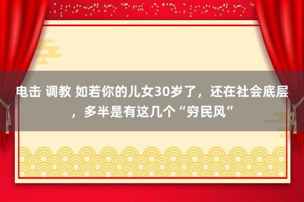 电击 调教 如若你的儿女30岁了，还在社会底层，多半是有这几个“穷民风”