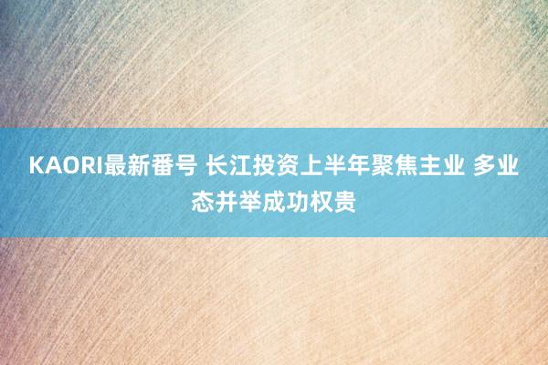 KAORI最新番号 长江投资上半年聚焦主业 多业态并举成功权贵