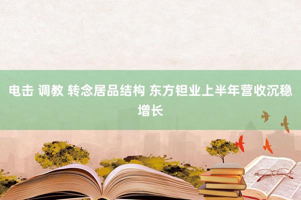 电击 调教 转念居品结构 东方钽业上半年营收沉稳增长